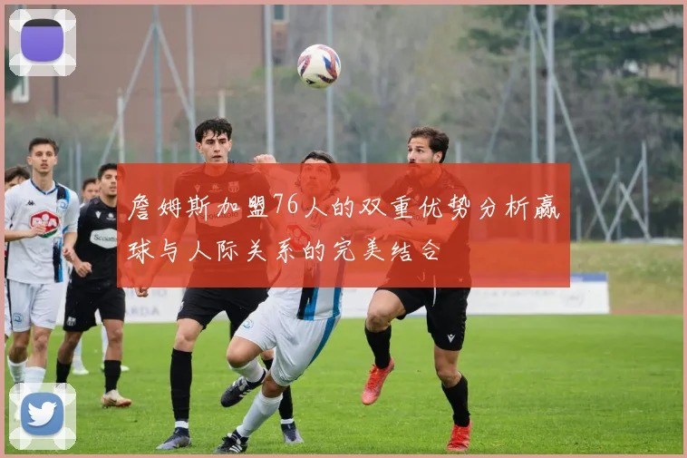詹姆斯加盟76人的双重优势分析赢球与人际关系的完美结合